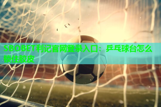 SBOBET利记官网登录入口：乒乓球台怎么锁住胶皮