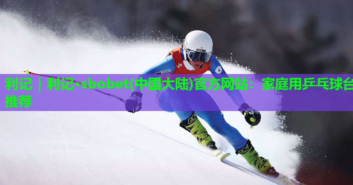 利记｜利记·sbobet(中国大陆)官方网站：家庭用乒乓球台推荐