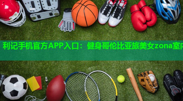 利记手机官方APP入口：健身哥伦比亚旅美女zona室内