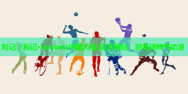 利记｜利记·sbobet(中国大陆)官方网站：羽毛球帅气动漫