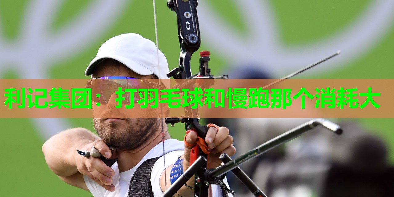 利记集团：打羽毛球和慢跑那个消耗大