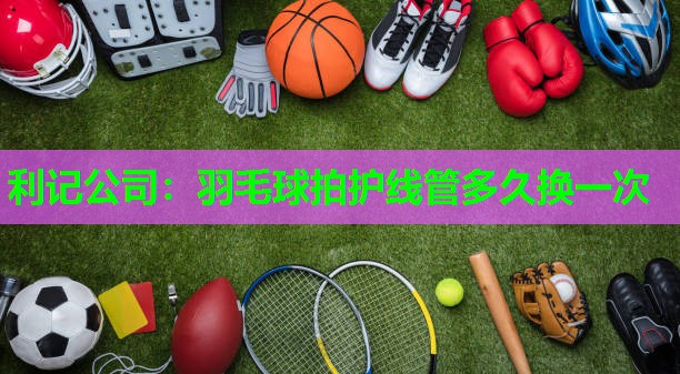 利记公司：羽毛球拍护线管多久换一次