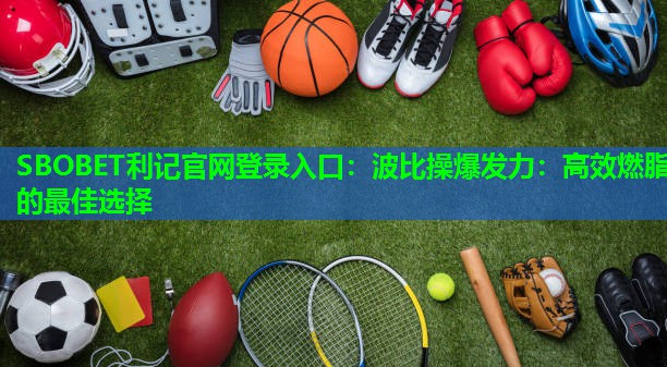 SBOBET利记官网登录入口：波比操爆发力：高效燃脂的最佳选择
