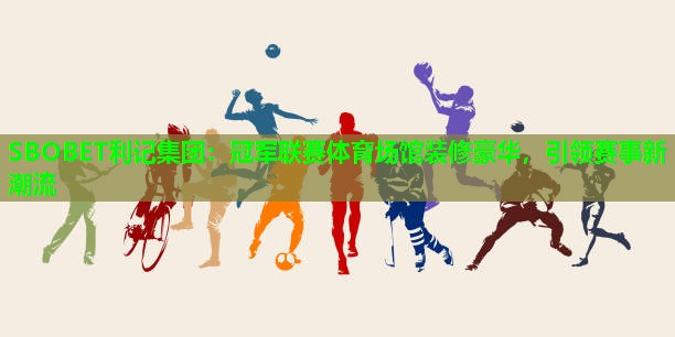 冠军联赛体育场馆装修豪华,引领赛事新潮流 冠军联赛体育场馆装修豪华,引领赛事新潮流