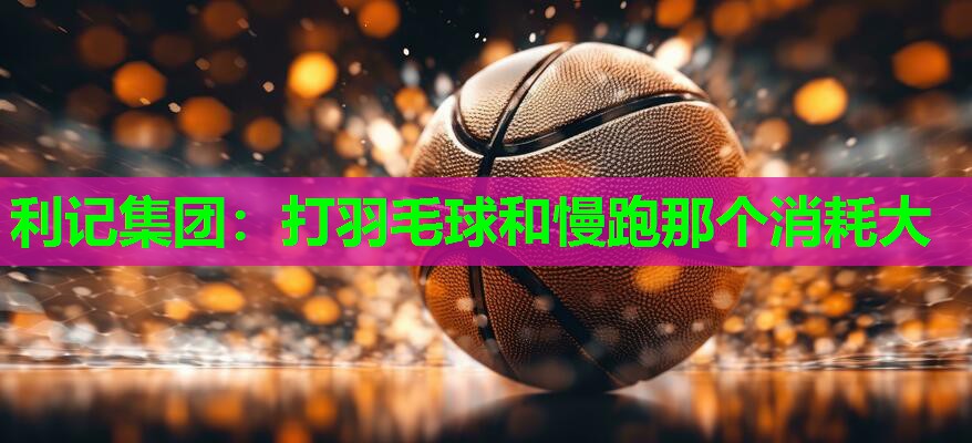 打羽毛球和慢跑那个消耗大 打羽毛球和慢跑那个消耗大