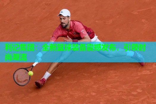全新篮球装备震撼发布,引领时尚潮流 全新篮球装备震撼发布,引领时尚潮流